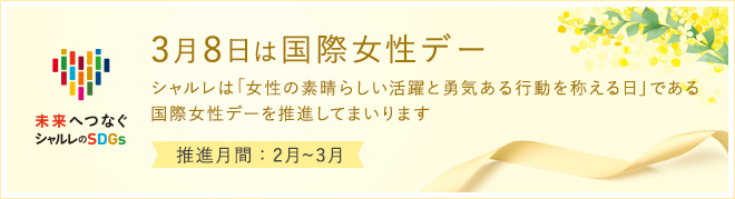 3月8日は国際女性デー シャルレは「女性の素晴らしい活躍と勇気ある行動を称える日」である国際女性デーを推進してまいります 推進月間：2月〜3月